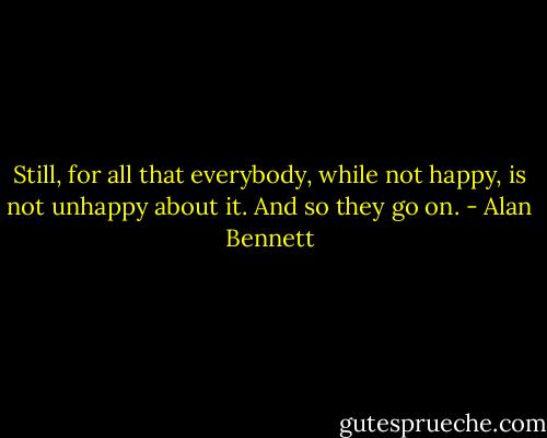 Still, for all that everybody, while not happy, is not unhappy about it. And so they go on. - Alan Bennett