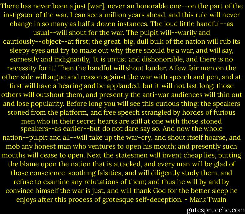 There has never been a just [war], never an honorable one--on the part of the instigator of the war. I can see a million years ahead, and this rule will never change in so many as half a dozen instances. The loud little handful--as usual--will shout for the war. The pulpit will--warily and cautiously--object--at first; the great, big, dull bulk of the nation will rub its sleepy eyes and try to make out why there should be a war, and will say, earnestly and indignantly, 'It is unjust and dishonorable, and there is no necessity for it.' Then the handful will shout louder. A few fair men on the other side will argue and reason against the war with speech and pen, and at first will have a hearing and be applauded; but it will not last long; those others will outshout them, and presently the anti-war audiences will thin out and lose popularity. Before long you will see this curious thing: the speakers stoned from the platform, and free speech strangled by hordes of furious men who in their secret hearts are still at one with those stoned speakers--as earlier--but do not dare say so. And now the whole nation--pulpit and all--will take up the war-cry, and shout itself hoarse, and mob any honest man who ventures to open his mouth; and presently such mouths will cease to open. Next the statesmen will invent cheap lies, putting the blame upon the nation that is attacked, and every man will be glad of those conscience-soothing falsities, and will diligently study them, and refuse to examine any refutations of them; and thus he will by and by convince himself the war is just, and will thank God for the better sleep he enjoys after this process of grotesque self-deception. - Mark Twain