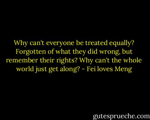 Why can't everyone be treated equally? Forgotten of what they did wrong, but remember their rights? Why can't the whole world just get along? - Fei loves Meng