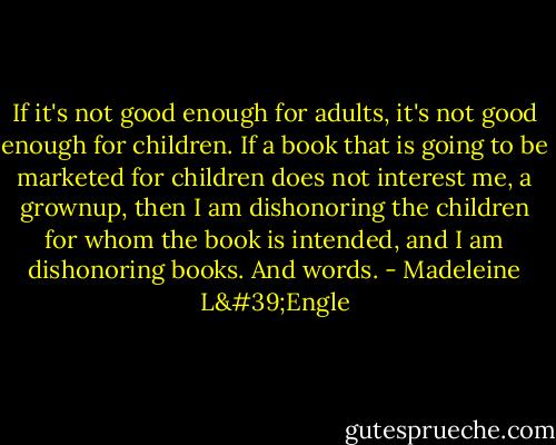 If it's not good enough for adults, it's not good enough for children. If a book that is going to be marketed for children does not interest me, a grownup, then I am dishonoring the children for whom the book is intended, and I am dishonoring books. And words. - Madeleine L'Engle