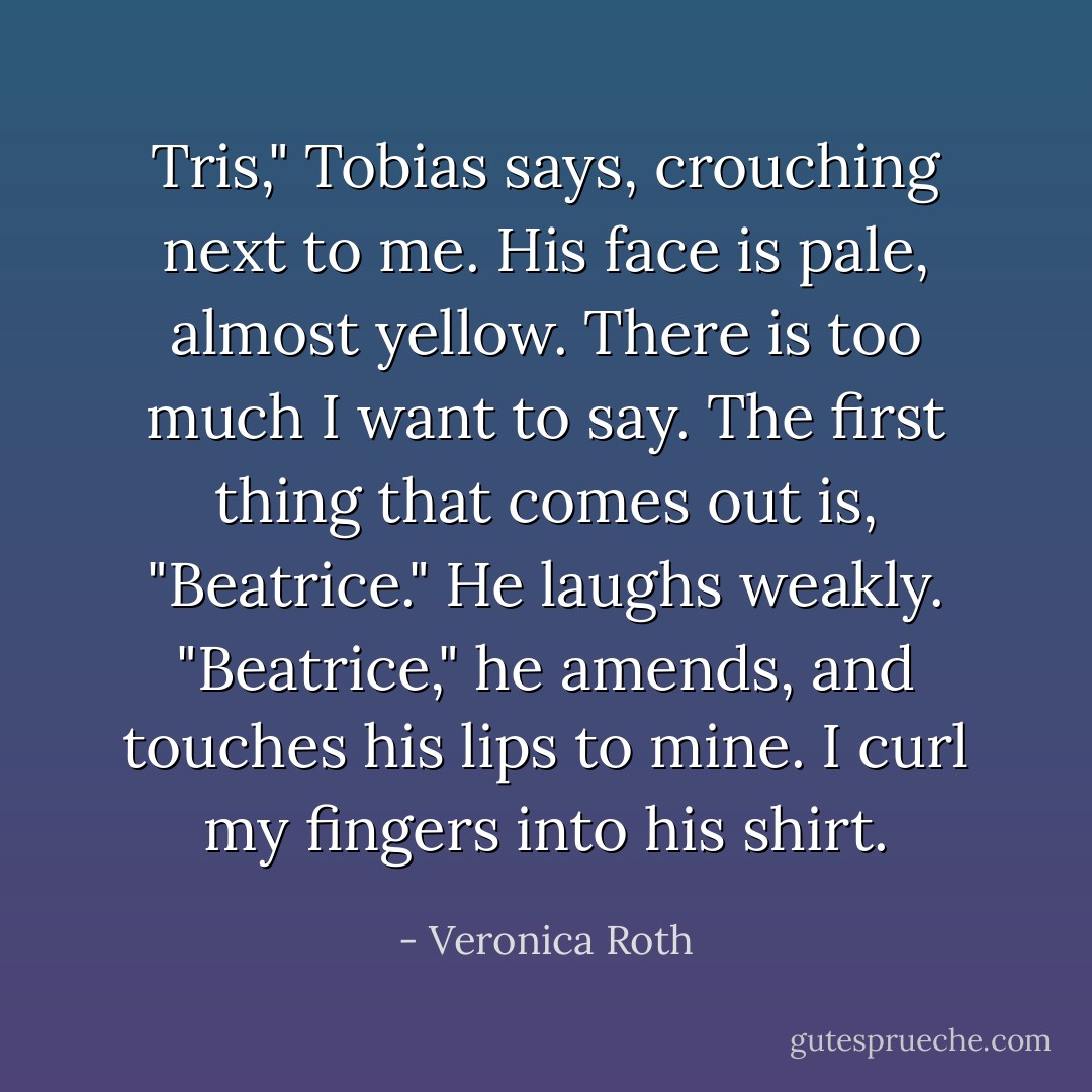 Tris," Tobias says, crouching next to me. His face is pale, almost yellow.<br />There is too much I want to say. The first thing that comes out is, "Beatrice."<br />He laughs weakly.<br />"Beatrice," he amends, and touches his lips to mine. I curl my fingers into his shirt. - Veronica Roth