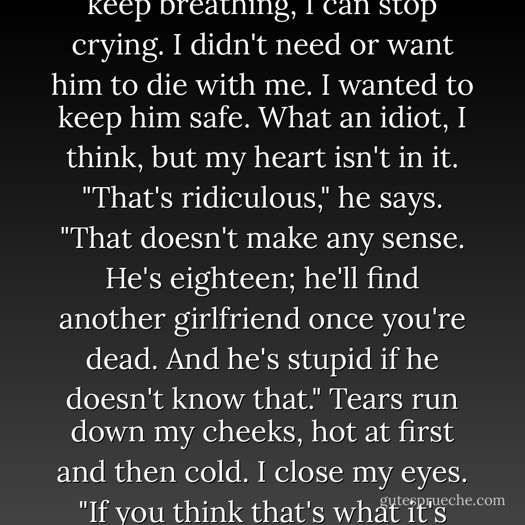I think he came to die with me," I say. I clamp my hand over my mouth to stifle a sob. If I can keep breathing, I can stop crying. I didn't need or want him to die with me. I wanted to keep him safe. What an idiot, I think, but my heart isn't in it.<br />"That's ridiculous," he says. "That doesn't make any sense. He's eighteen; he'll find another girlfriend once you're dead. And he's stupid if he doesn't know that."<br />Tears run down my cheeks, hot at first and then cold. I close my eyes. "If you think that's what it's about..." I swallow another sob. "...you're the stupid one. - Veronica Roth