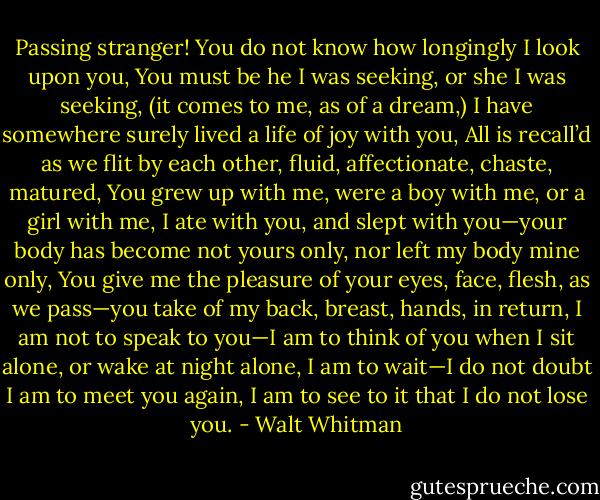 Passing stranger! You do not know how longingly I look upon you,<br />You must be he I was seeking, or she I was seeking, (it comes to me, as of a dream,)<br />I have somewhere surely lived a life of joy with you,<br />All is recall’d as we flit by each other, fluid, affectionate, chaste, matured,<br />You grew up with me, were a boy with me, or a girl with me,<br />I ate with you, and slept with you—your body has become not yours only, nor left my body mine only,<br />You give me the pleasure of your eyes, face, flesh, as we pass—you take of my back, breast, hands, in return,<br />I am not to speak to you—I am to think of you when I sit alone, or wake at night alone,<br />I am to wait—I do not doubt I am to meet you again,<br />I am to see to it that I do not lose you. - Walt Whitman