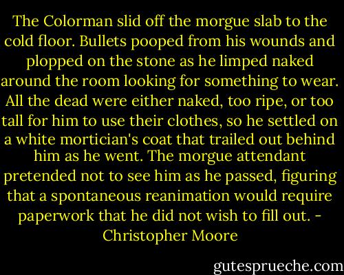 The Colorman slid off the morgue slab to the cold floor. Bullets pooped from his wounds and plopped on the stone as he limped naked around the room looking for something to wear. All the dead were either naked, too ripe, or too tall for him to use their clothes, so he settled on a white mortician's coat that trailed out behind him as he went. The morgue attendant pretended not to see him as he passed, figuring that a spontaneous reanimation would require paperwork that he did not wish to fill out. - Christopher Moore