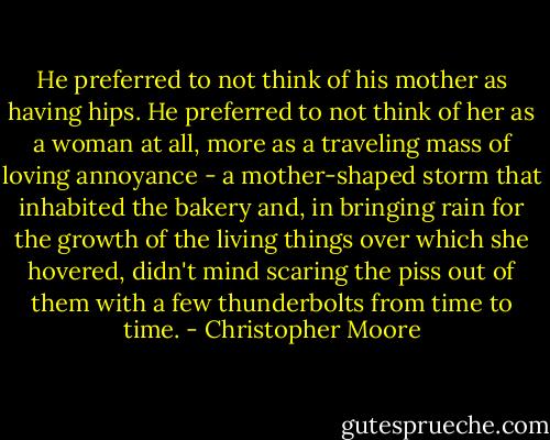 He preferred to not think of his mother as having hips. He preferred to not think of her as a woman at all, more as a traveling mass of loving annoyance - a mother-shaped storm that inhabited the bakery and, in bringing rain for the growth of the living things over which she hovered, didn't mind scaring the piss out of them with a few thunderbolts from time to time. - Christopher Moore