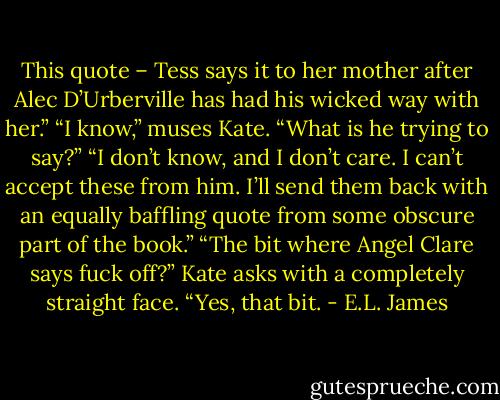 This quote – Tess says it to her mother after Alec D’Urberville has had his wicked way with her.”<br />“I know,” muses Kate. “What is he trying to say?”<br />“I don’t know, and I don’t care. I can’t accept these from him. I’ll send them back with an equally baffling quote from some obscure part of the book.”<br />“The bit where Angel Clare says fuck off?” Kate asks with a completely straight face.<br />“Yes, that bit. - E.L. James