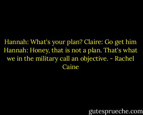 Hannah: What's your plan?<br />Claire: Go get him<br />Hannah: Honey, that is not a plan. That's what we in the military call an objective. - Rachel Caine