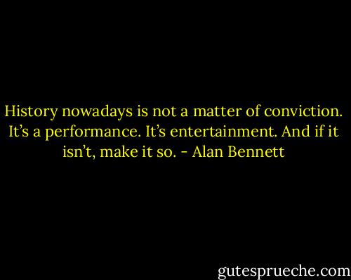 History nowadays is not a matter of conviction.<br />It’s a performance. It’s entertainment. And if it isn’t, make it so. - Alan Bennett