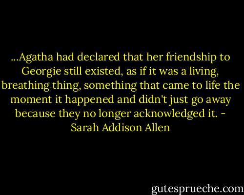...Agatha had declared that her friendship to Georgie still existed, as if it was a living, breathing thing, something that came to life the moment it happened and didn't just go away because they no longer acknowledged it. - Sarah Addison Allen