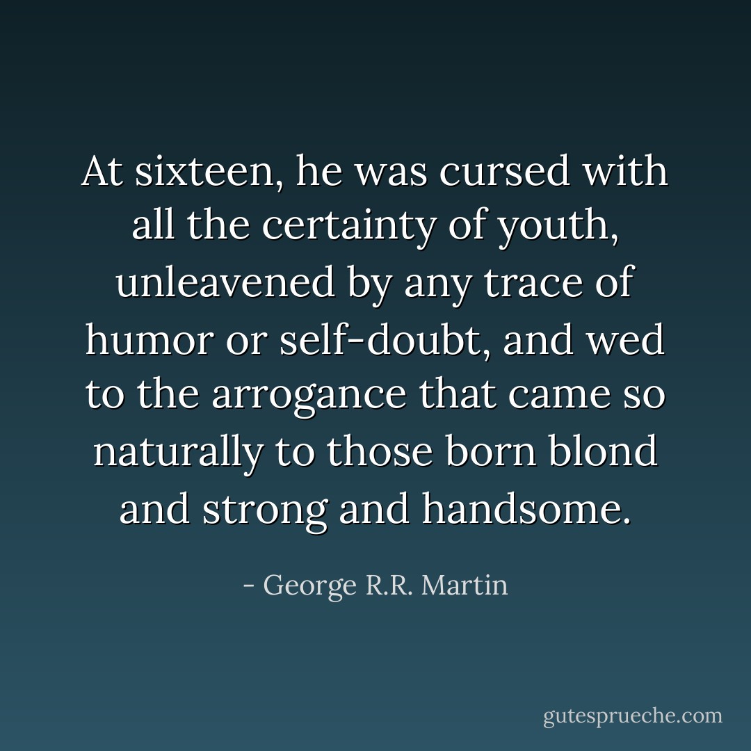 At sixteen, he was cursed with all the certainty of youth, unleavened by any trace of humor or self-doubt, and wed to the arrogance that came so naturally to those born blond and strong and handsome. - George R.R. Martin