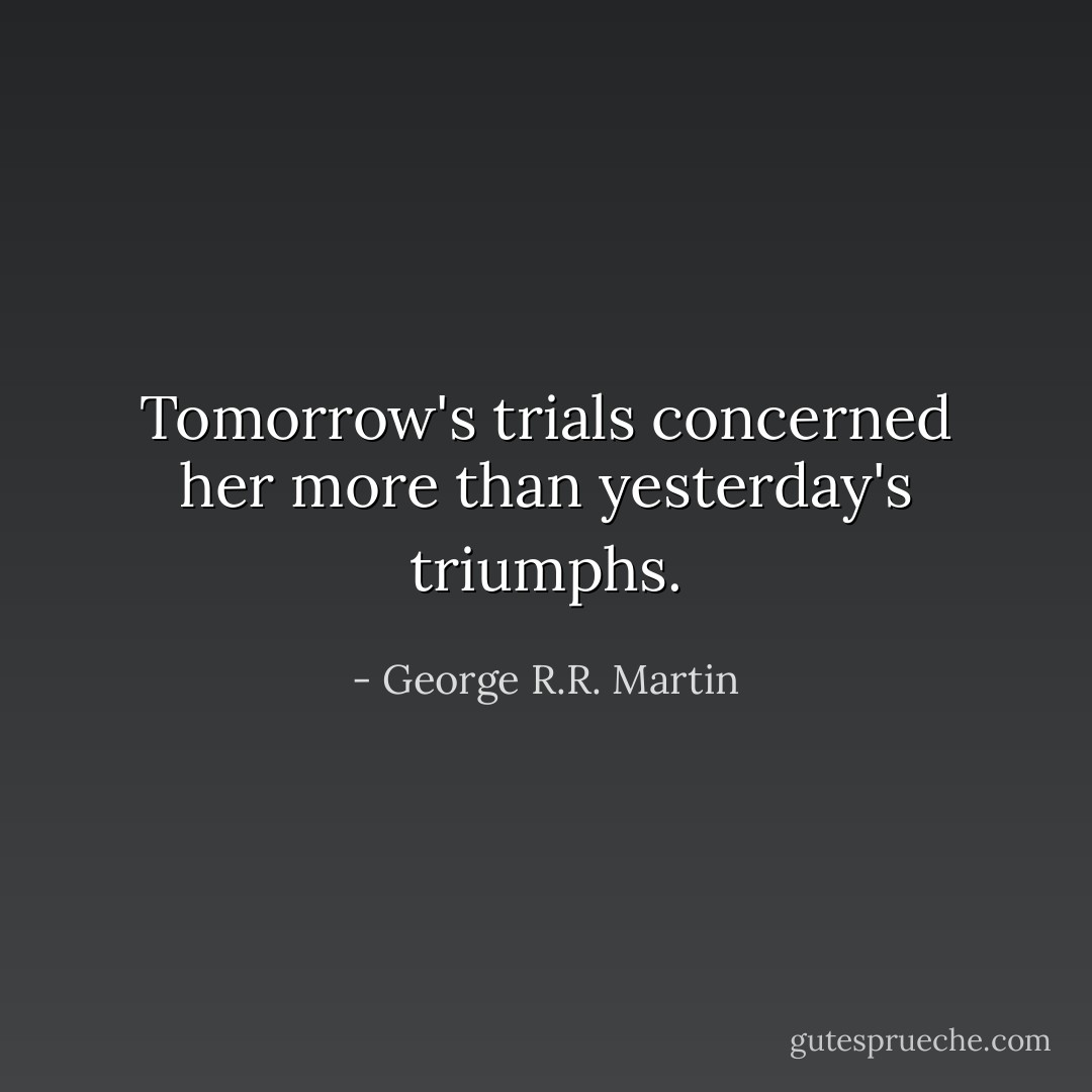 Tomorrow's trials concerned her more than yesterday's triumphs. - George R.R. Martin