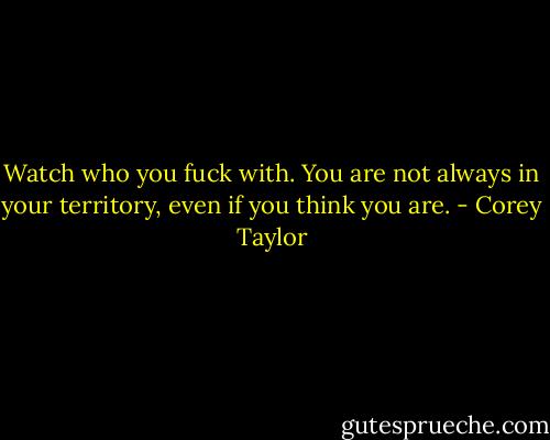 Watch who you fuck with. You are not always in your territory, even if you think you are. - Corey Taylor