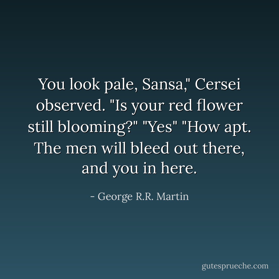 You look pale, Sansa," Cersei observed. "Is your red flower still blooming?"<br />"Yes"<br />"How apt. The men will bleed out there, and you in here. - George R.R. Martin