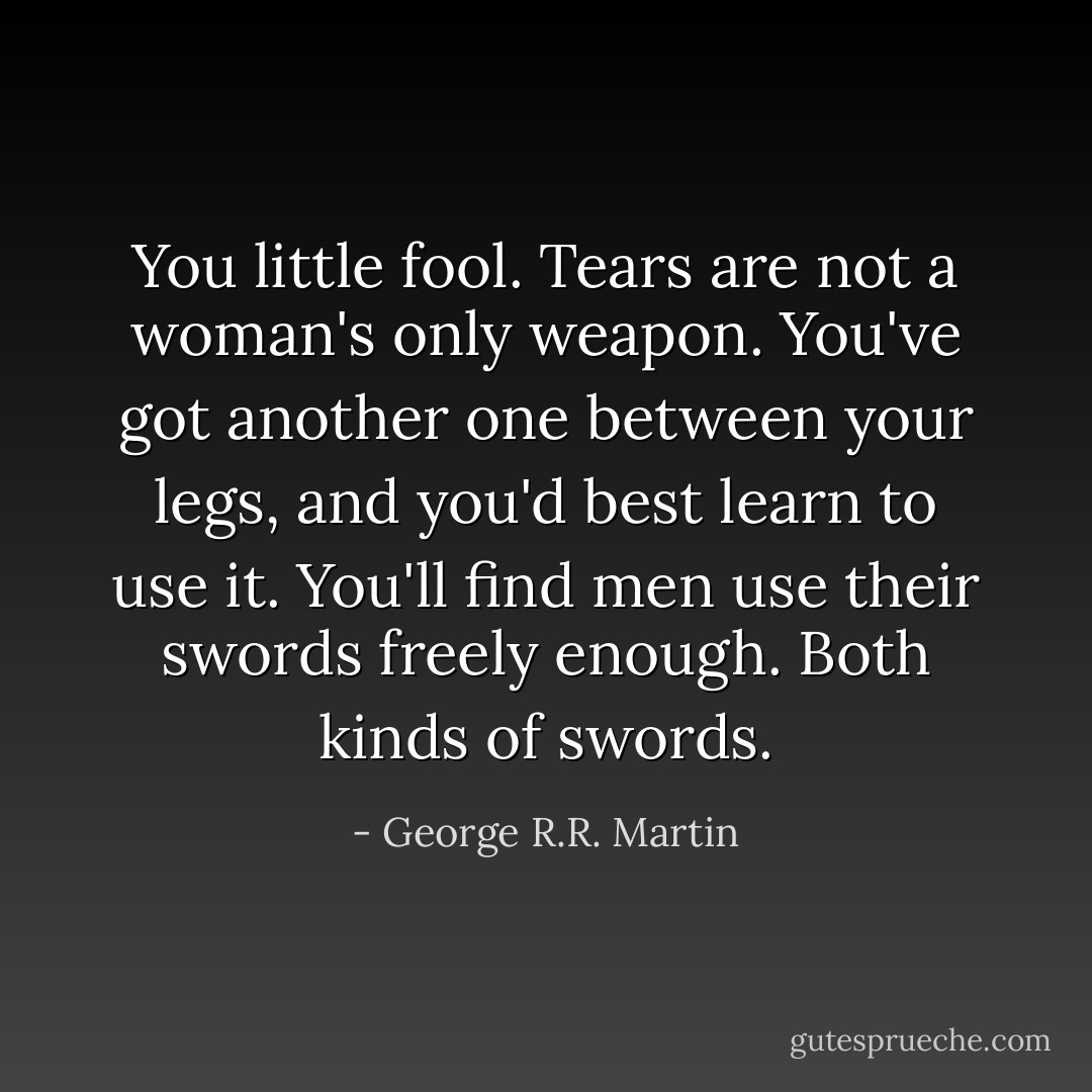You little fool. Tears are not a woman's only weapon. You've got another one between your legs, and you'd best learn to use it. You'll find men use their swords freely enough. Both kinds of swords. - George R.R. Martin