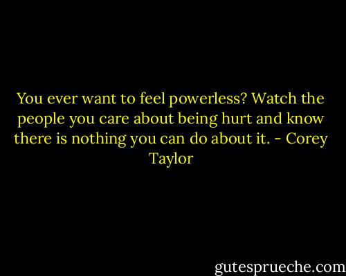You ever want to feel powerless? Watch the people you care about being hurt and know there is nothing you can do about it. - Corey Taylor