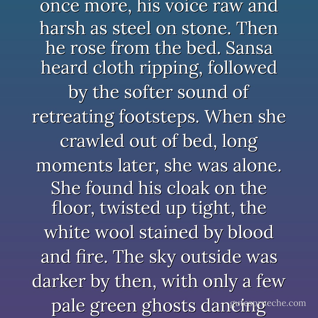 Some instinct made her lift her hand and cup his cheek with her fingers. The room was too dark for her to see him, but she could feel the stickiness of the blood, and a wetness that was not blood. "Little bird," he said once more, his voice raw and harsh as steel on stone. Then he rose from the bed. Sansa heard cloth ripping, followed by the softer sound of retreating footsteps.<br />When she crawled out of bed, long moments later, she was alone. She found his cloak on the floor, twisted up tight, the white wool stained by blood and fire. The sky outside was darker by then, with only a few pale green ghosts dancing against the stars. A chill wind was blowing, banging the shutters. Sansa was cold. She shook out the torn cloak and huddled beneath it on the floor, shivering. - George R.R. Martin