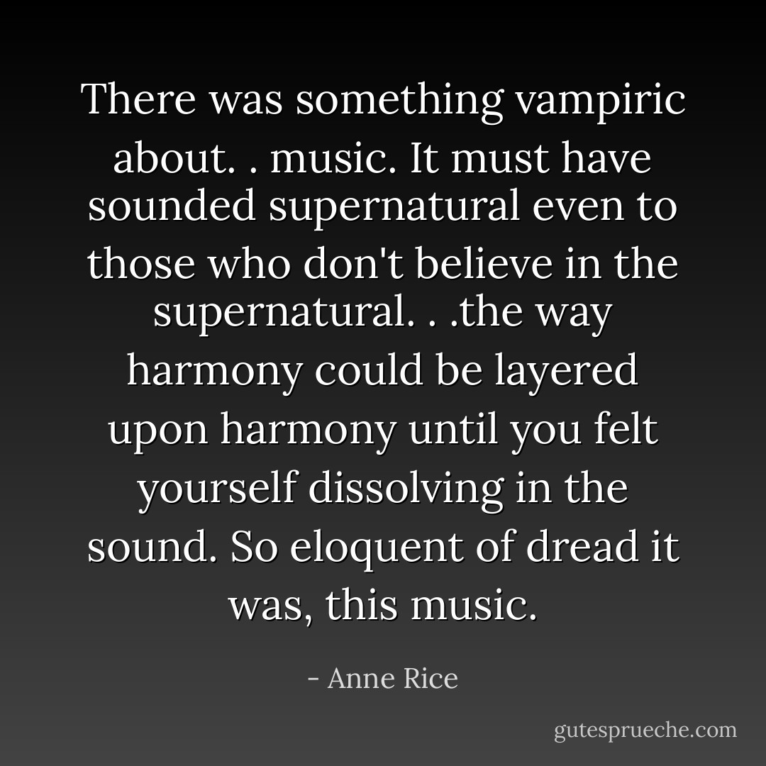 There was something vampiric about. . music. It must have sounded supernatural even to those who don't believe in the supernatural. . .the way harmony could be layered upon harmony until you felt yourself dissolving in the sound. So eloquent of dread it was, this music. - Anne Rice
