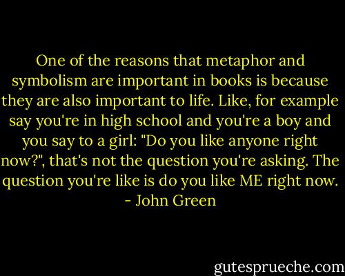 One of the reasons that metaphor and symbolism are important in books is because they are also important to life. Like, for example say you're in high school and you're a boy and you say to a girl: "Do you like anyone right now?", that's not the question you're asking. The question you're like is do you like ME right now. - John Green