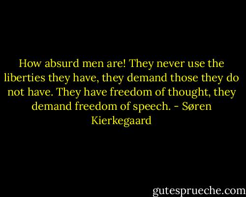 How absurd men are! They never use the liberties they have, they demand those they do not have. They have freedom of thought, they demand freedom of speech. - Søren Kierkegaard