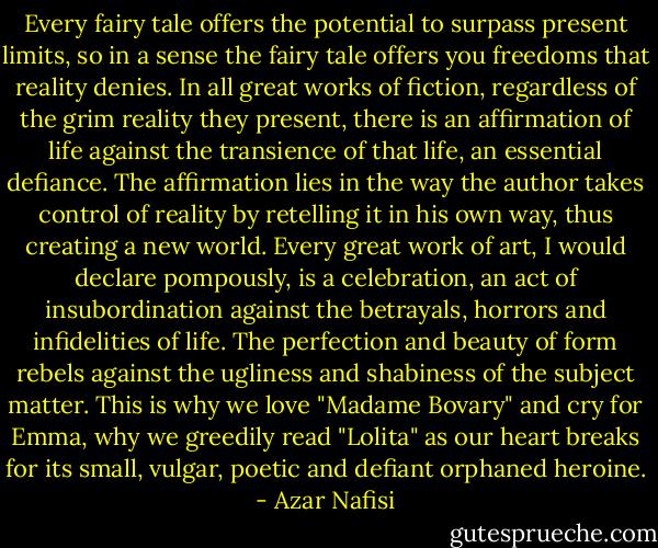 Every fairy tale offers the potential to surpass present limits, so in a sense the fairy tale offers you freedoms that reality denies. In all great works of fiction, regardless of the grim reality they present, there is an affirmation of life against the transience of that life, an essential defiance. The affirmation lies in the way the author takes control of reality by retelling it in his own way, thus creating a new world. Every great work of art, I would declare pompously, is a celebration, an act of insubordination against the betrayals, horrors and infidelities of life. The perfection and beauty of form rebels against the ugliness and shabiness of the subject matter. This is why we love "Madame Bovary" and cry for Emma, why we greedily read "Lolita" as our heart breaks for its small, vulgar, poetic and defiant orphaned heroine. - Azar Nafisi