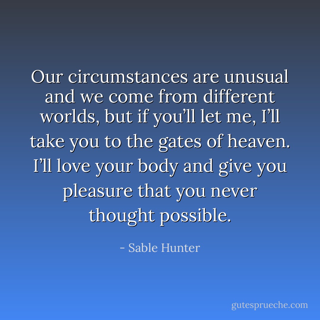 Our circumstances are unusual and we come from different worlds, but if you’ll let me, I’ll take you to the gates of heaven. I’ll love your body and give you pleasure that you never thought possible. - Sable Hunter
