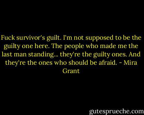 Fuck survivor's guilt. I'm not supposed to be the guilty one here. The people who made me the last man standing... they're the guilty ones. And they're the ones who should be afraid. - Mira Grant