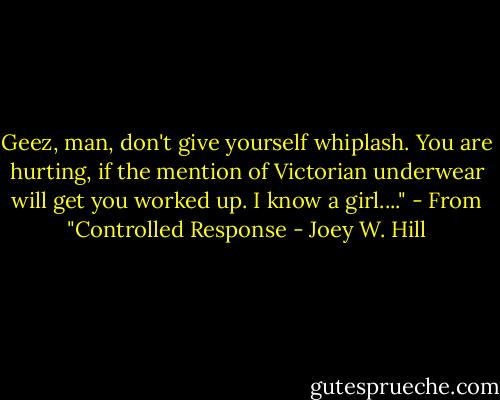 Geez, man, don't give yourself whiplash. You are hurting, if the mention of Victorian underwear will get you worked up. I know a girl...." - From "Controlled Response - Joey W. Hill