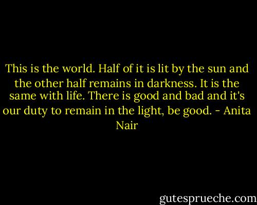 This is the world. Half of it is lit by the sun and the other half remains in darkness. It is the same with life. There is good and bad and it's our duty to remain in the light, be good. - Anita Nair