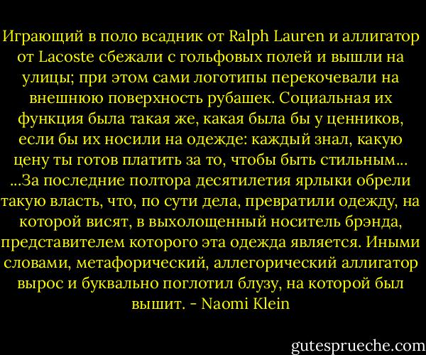 Играющий в поло всадник от Ralph Lauren и аллигатор от Lacoste сбежали с гольфовых полей и вышли на улицы; при этом сами логотипы перекочевали на внешнюю поверхность рубашек. Социальная их функция была такая же, какая была бы у ценников, если бы их носили на одежде: каждый знал, какую цену ты готов платить за то, чтобы быть стильным...<br />...За последние полтора десятилетия ярлыки обрели такую власть, что, по сути дела, превратили одежду, на которой висят, в выхолощенный носитель брэнда, представителем которого эта одежда является. Иными словами, метафорический, аллегорический аллигатор вырос и буквально поглотил блузу, на которой был вышит. - Naomi Klein