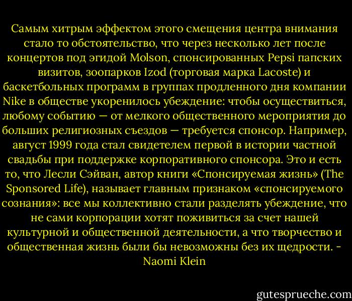 Самым хитрым эффектом этого смещения центра внимания стало то обстоятельство, что через несколько лет после концертов под эгидой Molson, спонсированных Pepsi папских визитов, зоопарков Izod (торговая марка Lacoste) и баскетбольных программ в группах продленного дня компании Nike в обществе укоренилось убеждение: чтобы осуществиться, любому событию — от мелкого общественного мероприятия до больших религиозных съездов — требуется спонсор. Например, август 1999 года стал свидетелем первой в истории частной свадьбы при поддержке корпоративного спонсора. Это и есть то, что Лесли Сэйван, автор книги «Спонсируемая жизнь» (The Sponsored Life), называет главным признаком «спонсируемого сознания»: все мы коллективно стали разделять убеждение, что не сами корпорации хотят поживиться за счет нашей культурной и общественной деятельности, а что творчество и общественная жизнь были бы невозможны без их щедрости. - Naomi Klein