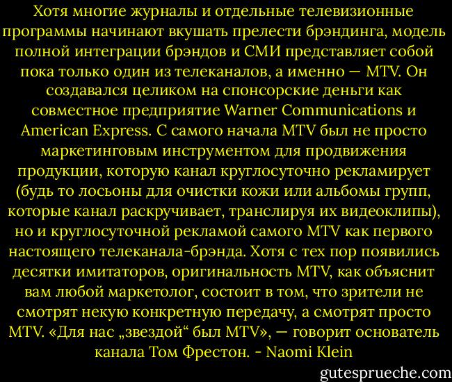 Хотя многие журналы и отдельные телевизионные программы начинают вкушать прелести брэндинга, модель полной интеграции брэндов и СМИ представляет собой пока только один из телеканалов, а именно — MTV. Он создавался целиком на спонсорские деньги как совместное предприятие Warner Communications и American Express. С самого начала MTV был не просто маркетинговым инструментом для продвижения продукции, которую канал круглосуточно рекламирует (будь то лосьоны для очистки кожи или альбомы групп, которые канал раскручивает, транслируя их видеоклипы), но и круглосуточной рекламой самого MTV как первого настоящего телеканала-брэнда. Хотя с тех пор появились десятки имитаторов, оригинальность MTV, как объяснит вам любой маркетолог, состоит в том, что зрители не смотрят некую конкретную передачу, а смотрят просто MTV. «Для нас „звездой“ был MTV», — говорит основатель канала Том Фрестон. - Naomi Klein