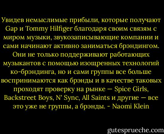 Увидев немыслимые прибыли, которые получают Gap и Tommy Hilfiger благодаря своим связям с миром музыки, звукозаписывающие компании и сами начинают активно заниматься брэндингом. Они не только поддерживают работающих музыкантов с помощью изощренных технологий ко-брэндинга, но и сами группы все больше воспринимаются как брэнды и в качестве таковых проходят проверку на рынке — Spice Girls, Backstreet Boys, N' Sync, All Saints и другие — все это уже не группы, а брэнды. - Naomi Klein