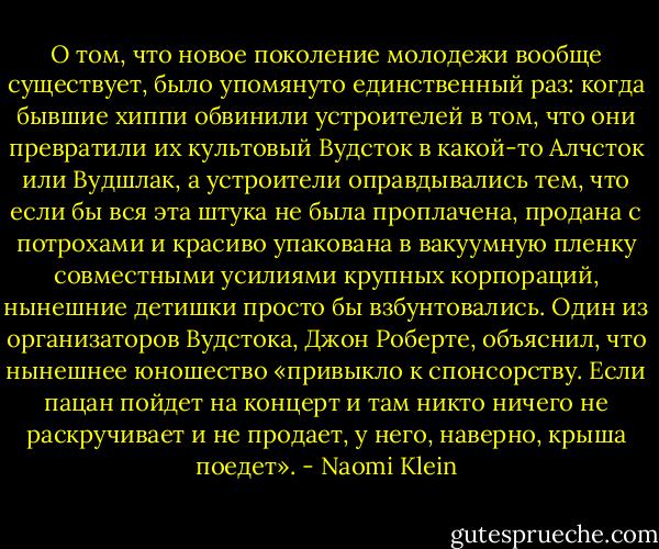 О том, что новое поколение молодежи вообще существует, было упомянуто единственный раз: когда бывшие хиппи обвинили устроителей в том, что они превратили их культовый Вудсток в какой-то Алчсток или Вудшлак, а устроители оправдывались тем, что если бы вся эта штука не была проплачена, продана с потрохами и красиво упакована в вакуумную пленку совместными усилиями крупных корпораций, нынешние детишки просто бы взбунтовались. Один из организаторов Вудстока, Джон Роберте, объяснил, что нынешнее юношество «привыкло к спонсорству. Если пацан пойдет на концерт и там никто ничего не раскручивает и не продает, у него, наверно, крыша поедет». - Naomi Klein