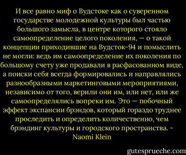 И все равно миф о Вудстоке как о суверенном государстве молодежной культуры был частью большого замысла, в центре которого стояло самоопределение целого поколения, — о такой концепции приходившие на Вудсток-94 и помыслить не могли: ведь им самоопределение их поколения по большому счету уже продавали в расфасованном виде, а поиски себя всегда формировались и направлялись разнообразными маркетинговыми мероприятиями, независимо от того, верили они им, или нет, или же самоопределялись вопреки им. Это — побочный эффект экспансии брэндов, который гораздо труднее проследить и определить количественно, чем брэндинг культуры и городского пространства. - Naomi Klein