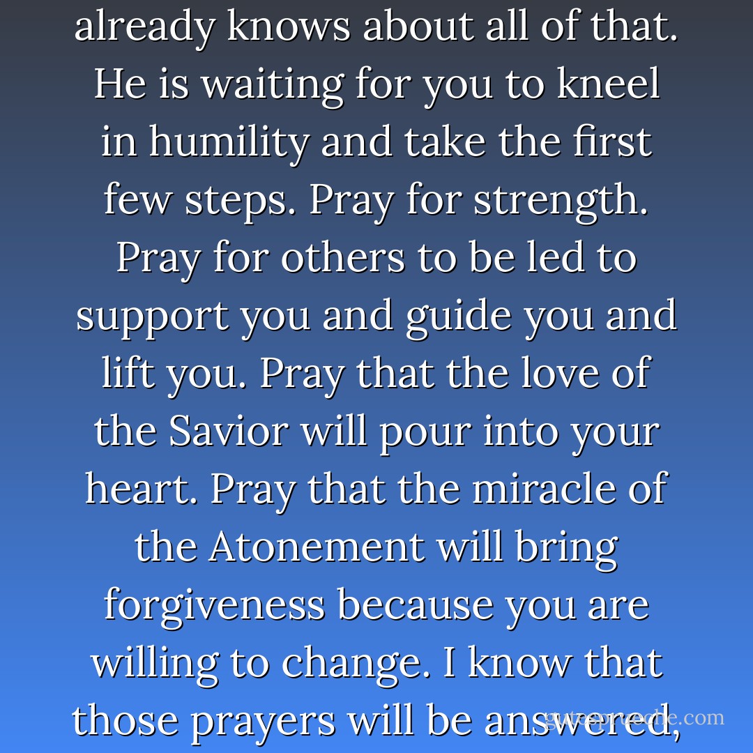 If your life is in disarray and you feel uncomfortable and unworthy to pray because you are not clean, don’t worry. He already knows about all of that. He is waiting for you to kneel in humility and take the first few steps. Pray for strength. Pray for others to be led to support you and guide you and lift you. Pray that the love of the Savior will pour into your heart. Pray that the miracle of the Atonement will bring forgiveness because you are willing to change. I know that those prayers will be answered, for God loves you. His Son gave his life for you. I know they will help you. - Richard G. Scott