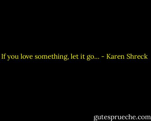 If you love something, let it go… - Karen Shreck