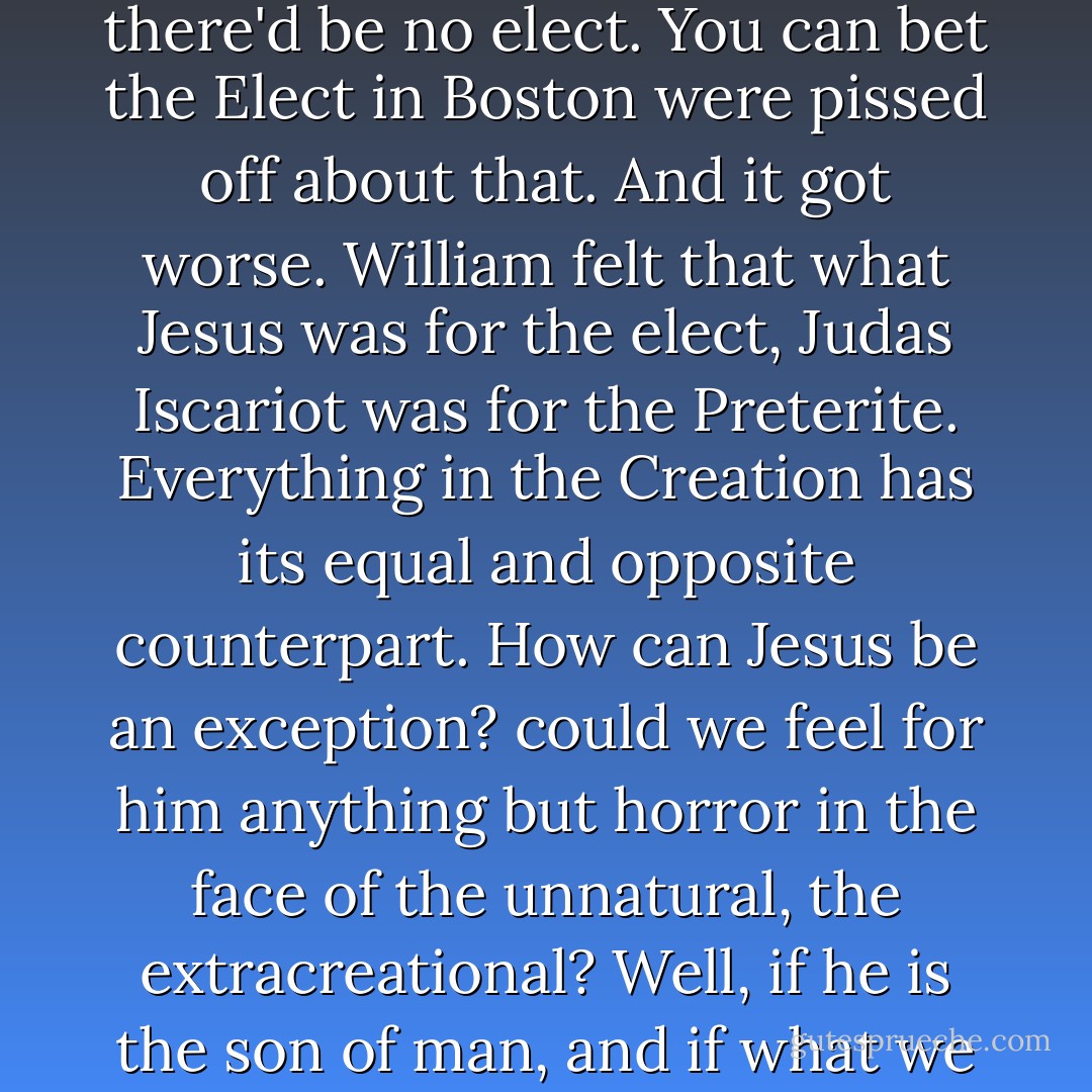 Nobody wanted to hear about all the Preterite, the many God passes over when he chooses a few for salvation. William argued holiness for these "second Sheep," without whom there'd be no elect. You can bet the Elect in Boston were pissed off about that. And it got worse. William felt that what Jesus was for the elect, Judas Iscariot was for the Preterite. Everything in the Creation has its equal and opposite counterpart. How can Jesus be an exception? could we feel for him anything but horror in the face of the unnatural, the extracreational? Well, if he is the son of man, and if what we feel is not horror but love, then we have to love Judas too. Right? How William avoided being burned for heresy, nobody knows. - Thomas Pynchon