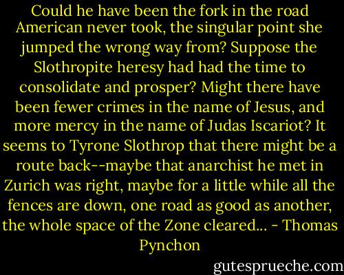 Could he have been the fork in the road American never took, the singular point she jumped the wrong way from? Suppose the Slothropite heresy had had the time to consolidate and prosper? Might there have been fewer crimes in the name of Jesus, and more mercy in the name of Judas Iscariot? It seems to Tyrone Slothrop that there might be a route back--maybe that anarchist he met in Zurich was right, maybe for a little while all the fences are down, one road as good as another, the whole space of the Zone cleared... - Thomas Pynchon