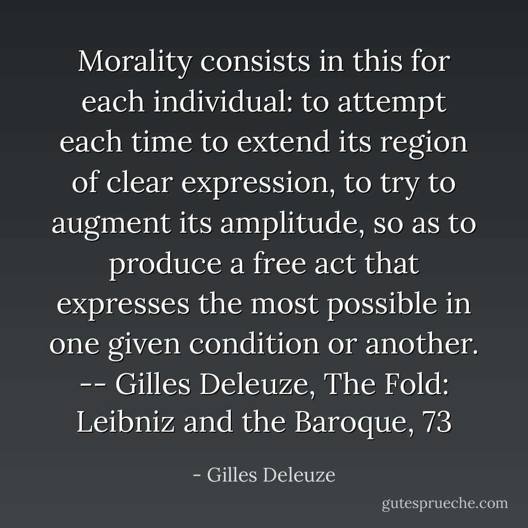 Morality consists in this for each individual: to attempt each time to extend its region of clear expression, to try to augment its amplitude, so as to produce a free act that expresses the most possible in one given condition or another. -- Gilles Deleuze, The Fold: Leibniz and the Baroque, 73 - Gilles Deleuze