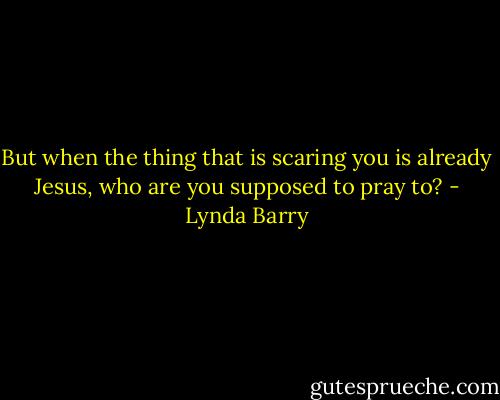 But when the thing that is scaring you is already Jesus, who are you supposed to pray to? - Lynda Barry