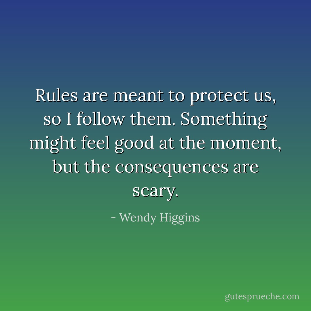Rules are meant to protect us, so I follow them. Something might feel good at the moment, but the consequences are scary. - Wendy Higgins
