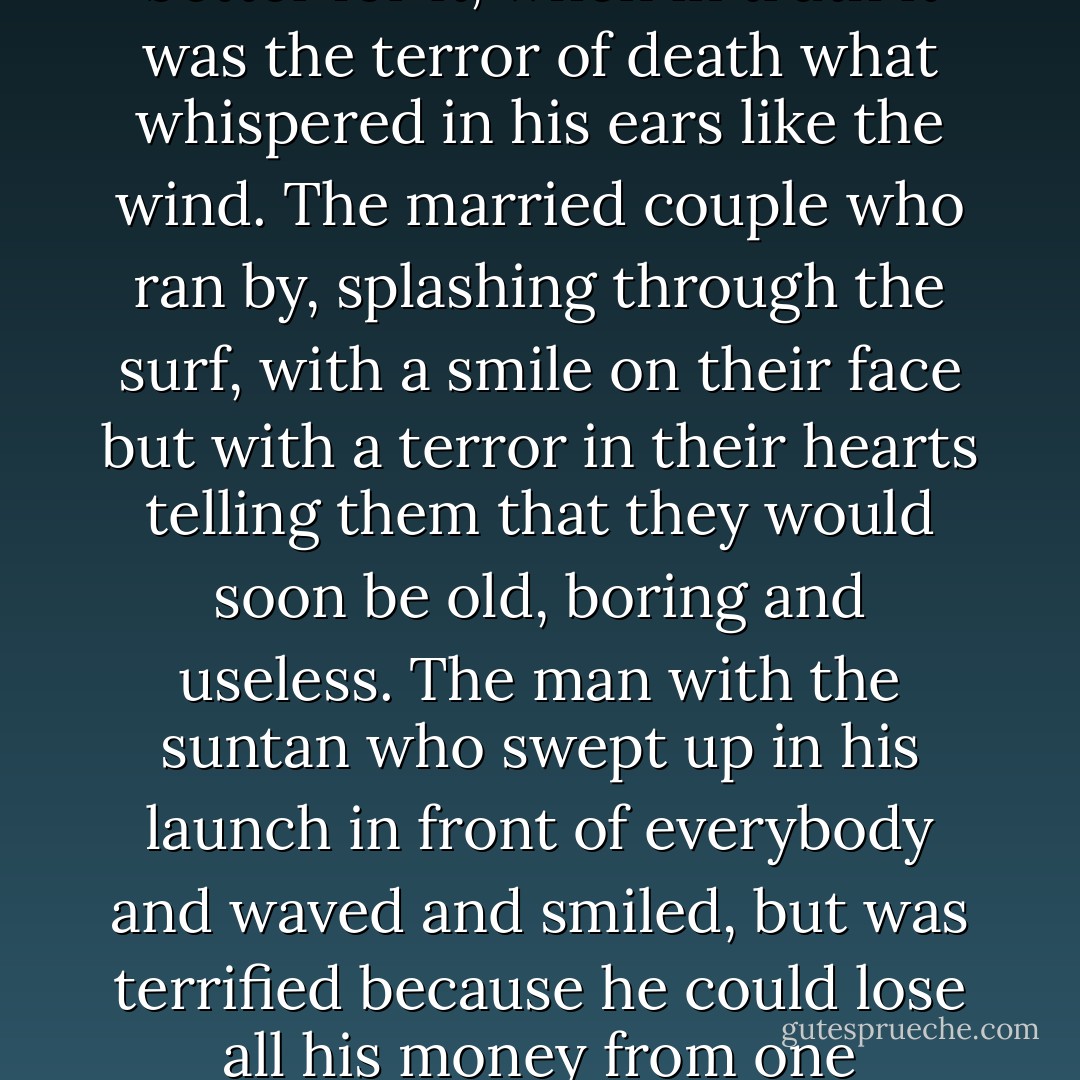 Then the voice - which identified itself as the prince of this world, the only being who really knows what happens on Earth - began to show him the people around him on the beach. The wonderful father who was busy packing things up and helping his children put on some warm clothes and who would love to have an affair with his secretary, but was terrified on his wife's response. His wife who would like to work and have her independence, but who was terrified of her husband's response. The children who behave themselves because they were terrified of being punished. The girl who was reading a book all on her own beneath the sunshade, pretending she didn't care, but inside was terrified of spending the rest of her life alone. The boy running around with a tennis racuqet , terrified of having to live up to his parents' expectations. The waiter serving tropical drinks to the rich customers and terrified that he could be sacket at any moment. The young girl who wanted to be a dance, but who was studying law instead because she was terrified of what the neighbours might say. The old man who didn't smoke or drink and said he felt much better for it, when in truth it was the terror of death what whispered in his ears like the wind. The married couple who ran by, splashing through the surf, with a smile on their face but with a terror in their hearts telling them that they would soon be old, boring and useless. The man with the suntan who swept up in his launch in front of everybody and waved and smiled, but was terrified because he could lose all his money from one moment to the next. The hotel owner, watching the whole idyllic scene from his office, trying to keep everyone happy and cheerful, urging his accountants to ever greater vigilance, and terrified because he knew that however honest he was government officials would still find mistakes in his accounts if they wanted to. <br /><br />There was terror in each and every one of the people on that beautiful beach and on that breathtakingly beautiful evening. Terror of being alone, terror of the darkness filling their imaginations with devils, terror of doing anything not in the manuals of good behaviour, terror of God's punishing any mistake, terror of trying and failing, terror of succeeding and having to live with the envy of other people, terror of loving and being rejected, terror of asking for a rise in salary, of accepting an invitation, of going somewhere new, of not being able to speak a foreign language, of not making the right impression, of growing old, of dying, of being pointed out because of one's defects, of not being pointed out because of one's merits, of not being noticed either for one's defects of one's merits. - Paulo Coelho