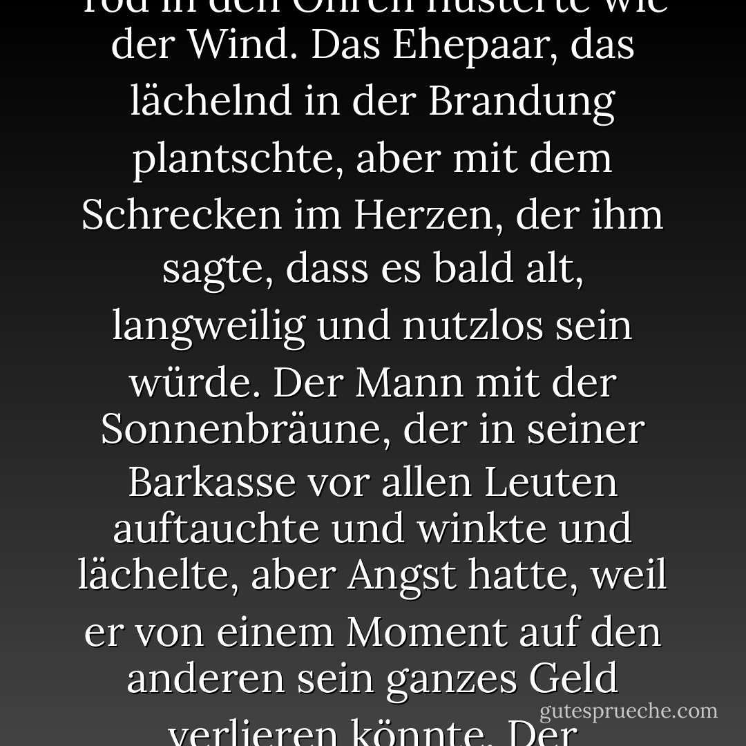 Dann begann die Stimme - die sich als der Fürst dieser Welt zu erkennen gab, das einzige Wesen, das wirklich weiß, was auf der Erde geschieht -, ihm die Menschen um ihn herum am Strand zu zeigen. Der wunderbare Vater, der damit beschäftigt war, seine Sachen zusammenzupacken und seinen Kindern zu helfen, sich warm anzuziehen, und der gerne eine Affäre mit seiner Sekretärin hätte, aber erschrocken über die Reaktion seiner Frau war. Seine Frau, die gerne arbeiten und unabhängig sein möchte, aber Angst vor der Reaktion ihres Mannes hat. Die Kinder, die sich benehmen, weil sie Angst haben, bestraft zu werden. Das Mädchen, das ganz allein unter dem Sonnenschirm ein Buch las und so tat, als wäre es ihr egal, aber in ihrem Inneren hatte sie Angst, den Rest ihres Lebens allein zu verbringen. Der Junge, der mit einem Tennisschläger herumrennt, weil er Angst hat, den Erwartungen seiner Eltern gerecht werden zu müssen. Der Kellner, der den reichen Kunden tropische Getränke serviert und Angst hat, dass er jeden Moment entlassen werden könnte. Das junge Mädchen, das Tänzerin werden wollte, aber stattdessen Jura studierte, weil es Angst hatte, was die Nachbarn sagen könnten. Der alte Mann, der weder rauchte noch trank und behauptete, es ginge ihm deshalb besser, obwohl ihm in Wahrheit die Angst vor dem Tod in den Ohren flüsterte wie der Wind. Das Ehepaar, das lächelnd in der Brandung plantschte, aber mit dem Schrecken im Herzen, der ihm sagte, dass es bald alt, langweilig und nutzlos sein würde. Der Mann mit der Sonnenbräune, der in seiner Barkasse vor allen Leuten auftauchte und winkte und lächelte, aber Angst hatte, weil er von einem Moment auf den anderen sein ganzes Geld verlieren könnte. Der Hotelbesitzer, der die ganze idyllische Szene von seinem Büro aus beobachtete, der versuchte, alle bei Laune zu halten, der seine Buchhalter zu immer größerer Wachsamkeit anspornte, und der Angst hatte, weil er wusste, dass die Regierungsbeamten, so ehrlich er auch war, immer noch Fehler in seinen Büchern finden würden, wenn sie wollten. <br /><br />Ein jeder einzelne der Menschen an diesem wunderschönen Strand und an diesem atemberaubend schönen Abend hatte Angst. Angst vor dem Alleinsein, Angst vor der Dunkelheit, die ihre Fantasie mit Teufeln füllt, Angst davor, etwas zu tun, was nicht in den Handbüchern des guten Benehmens steht, Angst davor, dass Gott jeden Fehler bestraft, Angst davor, es zu versuchen und zu versagen, Angst davor, erfolgreich zu sein und mit dem Neid anderer Menschen leben zu müssen, Angst davor, zu lieben und zurückgewiesen zu werden, Angst davor, um eine Gehaltserhöhung zu bitten, eine Einladung anzunehmen, an einen neuen Ort zu gehen, eine fremde Sprache nicht zu beherrschen, nicht den richtigen Eindruck zu machen, alt zu werden, zu sterben, wegen seiner Fehler aufzufallen, wegen seiner Verdienste nicht aufzufallen, weder wegen seiner Fehler noch wegen seiner Verdienste wahrgenommen zu werden. - Paulo Coelho<