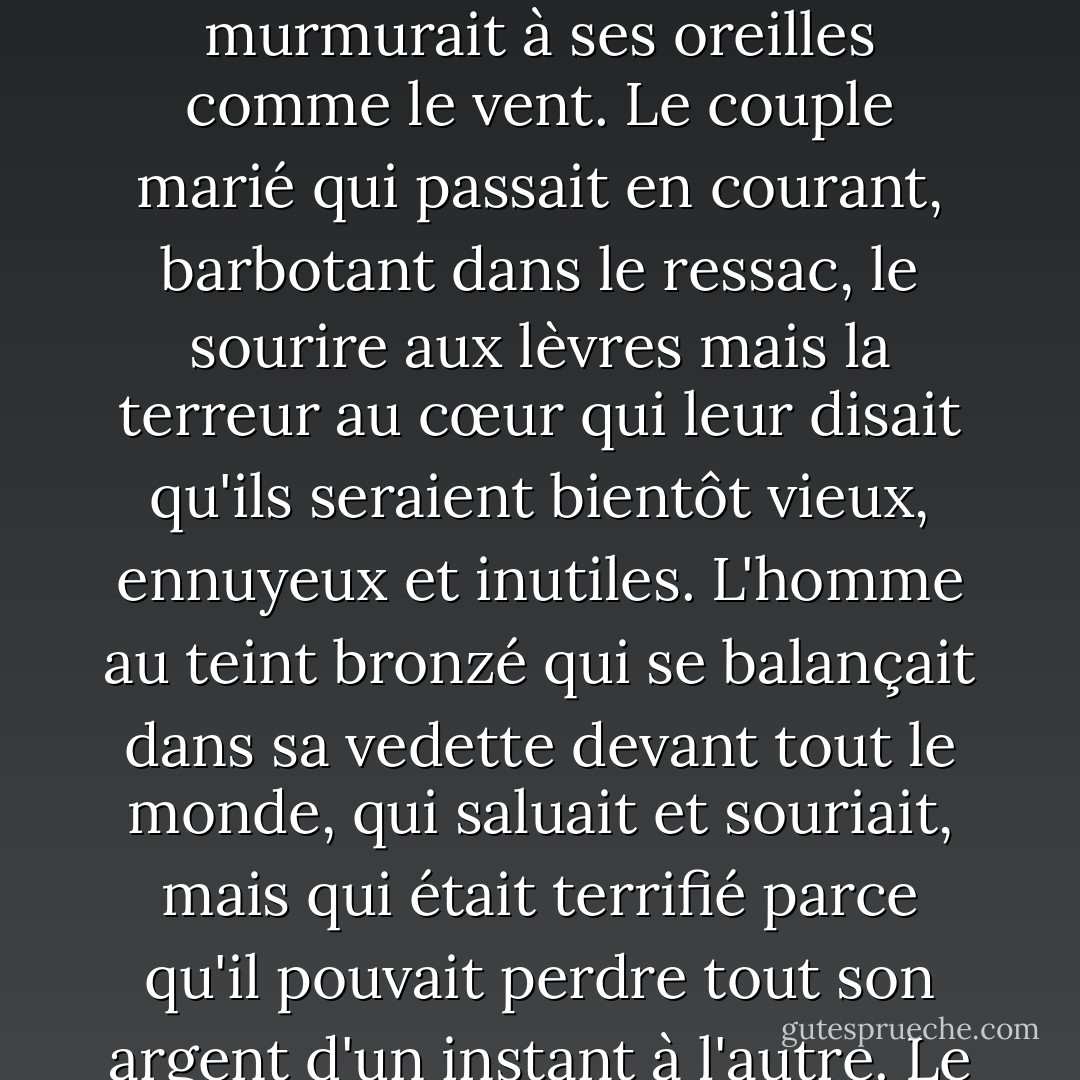 Puis la voix - qui s'identifiait comme le prince de ce monde, le seul être qui sache vraiment ce qui se passe sur Terre - commença à lui montrer les gens qui l'entouraient sur la plage. Le père merveilleux qui était occupé à ranger ses affaires et à aider ses enfants à mettre des vêtements chauds et qui aimerait bien avoir une liaison avec sa secrétaire, mais qui était terrifié par la réponse de sa femme. Sa femme qui aimerait travailler et avoir son indépendance, mais qui est terrifiée par la réaction de son mari. Les enfants qui se comportent bien parce qu'ils sont terrifiés à l'idée d'être punis. La fille qui lisait un livre toute seule sous le parasol, en faisant semblant de s'en moquer, mais qui, à l'intérieur, était terrifiée à l'idée de passer le reste de sa vie seule. Le garçon qui court avec une raquette de tennis, terrifié à l'idée de devoir répondre aux attentes de ses parents. Le serveur qui sert des boissons tropicales aux riches clients et qui est terrifié à l'idée qu'il puisse être licencié à tout moment. La jeune fille qui voulait devenir danseuse, mais qui étudiait le droit à la place parce qu'elle était terrifiée par ce que les voisins pourraient dire. Le vieil homme qui ne fumait ni ne buvait et qui disait se sentir beaucoup mieux pour cela, alors qu'en réalité c'était la terreur de la mort qui murmurait à ses oreilles comme le vent. Le couple marié qui passait en courant, barbotant dans le ressac, le sourire aux lèvres mais la terreur au cœur qui leur disait qu'ils seraient bientôt vieux, ennuyeux et inutiles. L'homme au teint bronzé qui se balançait dans sa vedette devant tout le monde, qui saluait et souriait, mais qui était terrifié parce qu'il pouvait perdre tout son argent d'un instant à l'autre. Le propriétaire de l'hôtel, qui observait toute cette scène idyllique depuis son bureau, essayant de garder tout le monde heureux et joyeux, exhortant ses comptables à une vigilance toujours plus grande, et terrifié parce qu'il savait qu'aussi honnête qu'il soit, les fonctionnaires du gouvernement trouveraient toujours des erreurs dans ses comptes s'ils le voulaient. <br /><br /> Il y avait de la terreur chez chacune des personnes présentes sur cette belle plage et lors de cette soirée d'une beauté à couper le souffle. La terreur d'être seul, la terreur de l'obscurité remplissant leur imagination de diables, la terreur de faire quoi que ce soit qui ne soit pas dans les manuels de bonne conduite, la terreur de voir Dieu punir toute erreur, la terreur d'essayer et d'échouer, la terreur de réussir et de devoir vivre avec l'envie des autres, la terreur d'aimer et d'être rejeté, terreur de demander une augmentation de salaire, d'accepter une invitation, d'aller dans un nouvel endroit, de ne pas pouvoir parler une langue étrangère, de ne pas faire bonne impression, de vieillir, de mourir, d'être remarqué pour ses défauts, de ne pas être remarqué pour ses mérites, de n'être remarqué ni pour ses défauts, ni pour ses mérites. - Paulo Coelho