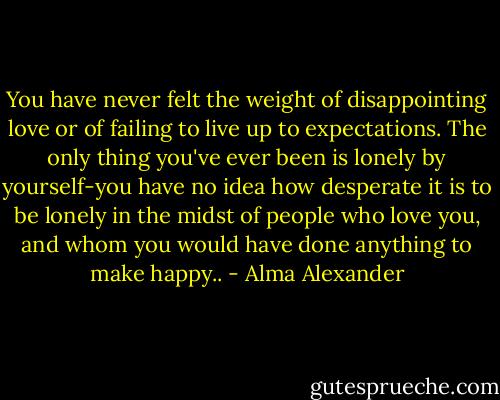 You have never felt the weight of disappointing love or of failing to live up to expectations. The only thing you've ever been is lonely by yourself-you have no idea how desperate it is to be lonely in the midst of people who love you, and whom you would have done anything to make happy.. - Alma Alexander