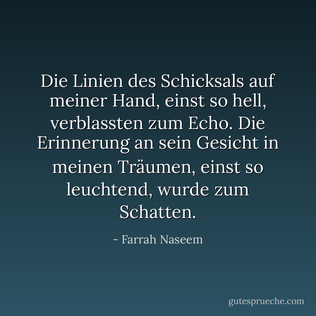 Die Linien des Schicksals auf meiner Hand, einst so hell, verblassten zum Echo.<br />Die Erinnerung an sein Gesicht in meinen Träumen, einst so leuchtend, wurde zum Schatten. - Farrah Naseem<