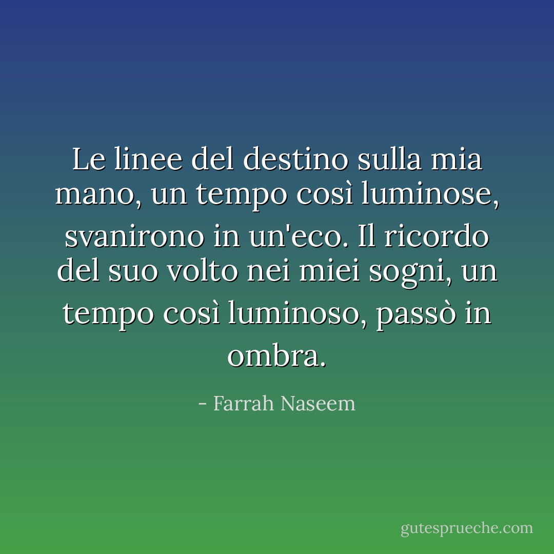 Le linee del destino sulla mia mano, un tempo così luminose, svanirono in un'eco.<br />Il ricordo del suo volto nei miei sogni, un tempo così luminoso, passò in ombra. - Farrah Naseem