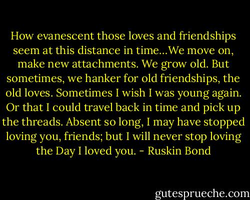 How evanescent those loves and friendships seem at this distance in time…We move on, make new attachments. We grow old. But sometimes, we hanker for old friendships, the old loves. Sometimes I wish I was young again. Or that I could travel back in time and pick up the threads. Absent so long, I may have stopped loving you, friends; but I will never stop loving the Day I loved you. - Ruskin Bond