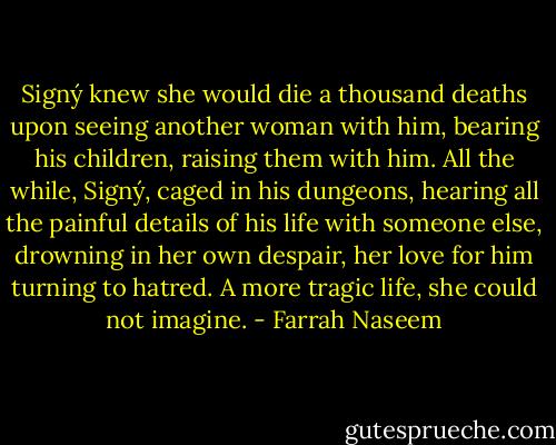 Signý knew she would die a thousand deaths upon seeing another woman with him, bearing his children, raising them with him. All the while, Signý, caged in his dungeons, hearing all the painful details of his life with someone else, drowning in her own despair, her love for him turning to hatred. A more tragic life, she could not imagine. - Farrah Naseem