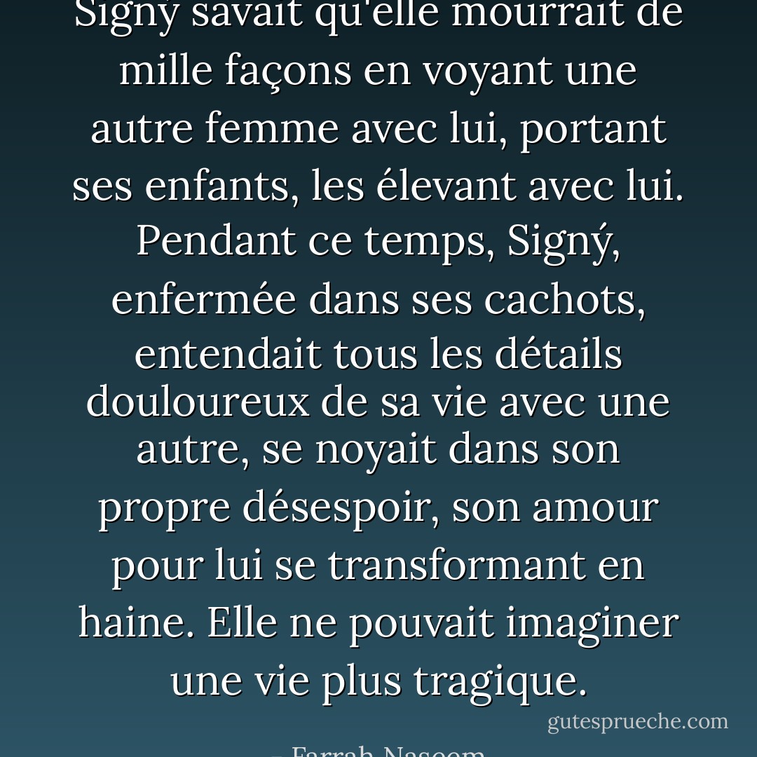 Signý savait qu'elle mourrait de mille façons en voyant une autre femme avec lui, portant ses enfants, les élevant avec lui. Pendant ce temps, Signý, enfermée dans ses cachots, entendait tous les détails douloureux de sa vie avec une autre, se noyait dans son propre désespoir, son amour pour lui se transformant en haine. Elle ne pouvait imaginer une vie plus tragique. - Farrah Naseem